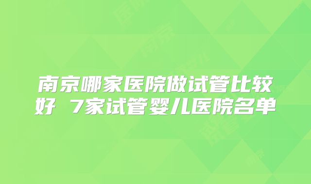 南京哪家医院做试管比较好 7家试管婴儿医院名单