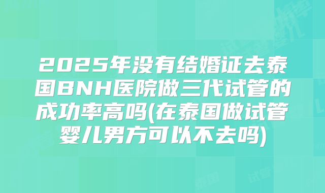 2025年没有结婚证去泰国BNH医院做三代试管的成功率高吗(在泰国做试管婴儿男方可以不去吗)