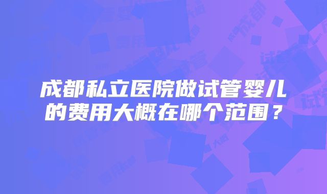 成都私立医院做试管婴儿的费用大概在哪个范围?