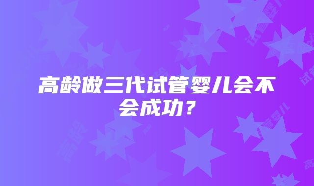 高龄做三代试管婴儿会不会成功？