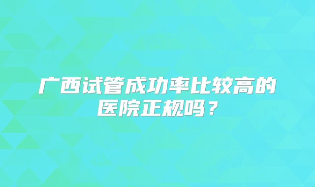 广西试管成功率比较高的医院正规吗?