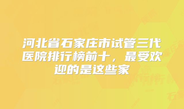 河北省石家庄市试管三代医院排行榜前十，最受欢迎的是这些家