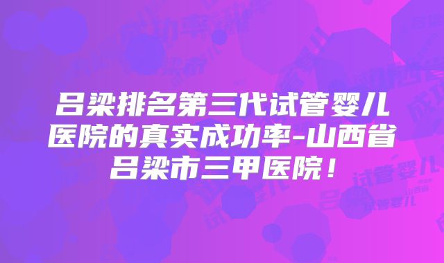 吕梁排名第三代试管婴儿医院的真实成功率-山西省吕梁市三甲医院！