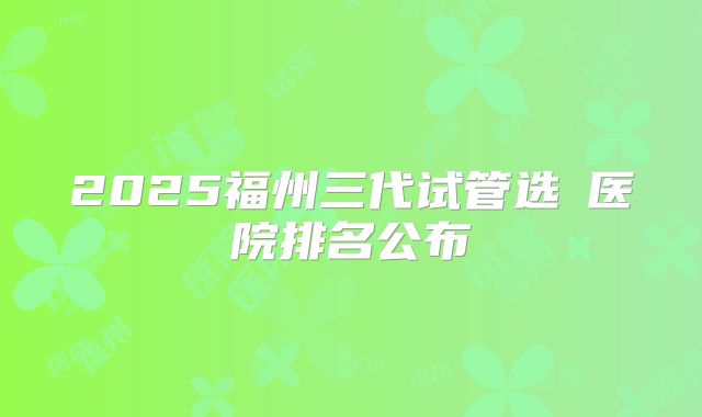 2025福州三代试管选�医院排名公布