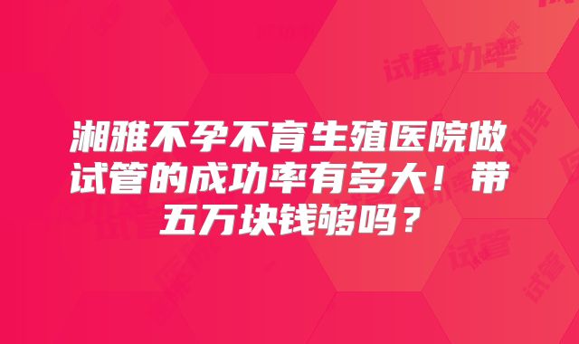 湘雅不孕不育生殖医院做试管的成功率有多大！带五万块钱够吗？