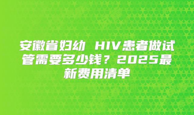 安徽省妇幼 HIV患者做试管需要多少钱?2025最新费用清单