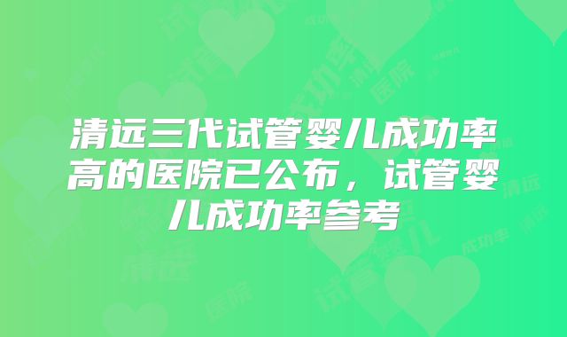 清远三代试管婴儿成功率高的医院已公布，试管婴儿成功率参考