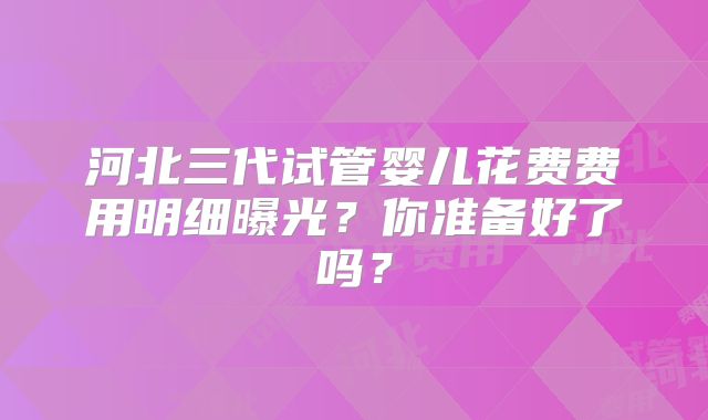 河北三代试管婴儿花费费用明细曝光?你准备好了吗?