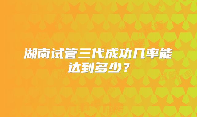 湖南试管三代成功几率能达到多少？