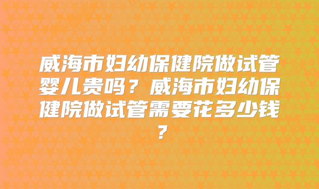 威海市妇幼保健院做试管婴儿贵吗？威海市妇幼保健院做试管需要花多少钱？