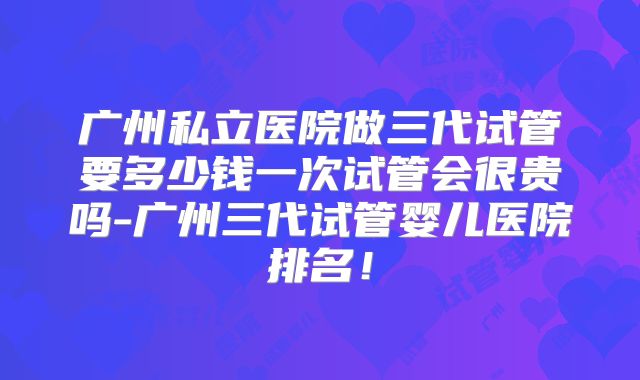 广州私立医院做三代试管要多少钱一次试管会很贵吗-广州三代试管婴儿医院排名!