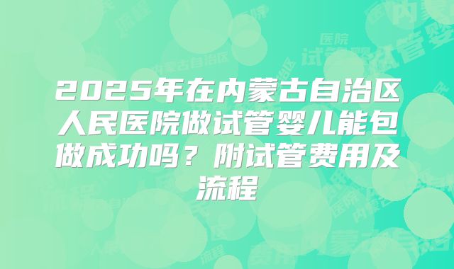 2025年在内蒙古自治区人民医院做试管婴儿能包做成功吗?附试管费用及流程