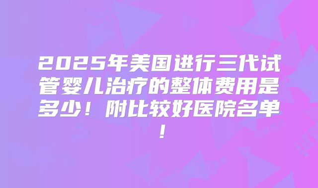 2025年美国进行三代试管婴儿治疗的整体费用是多少!附比较好医院名单!