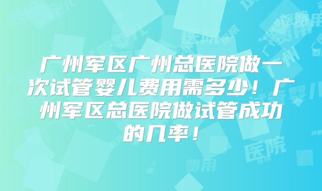广州军区广州总医院做一次试管婴儿费用需多少！广州军区总医院做试管成功的几率！