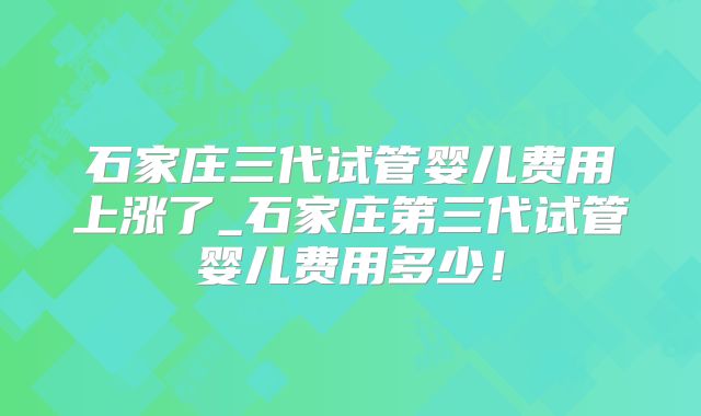 石家庄三代试管婴儿费用上涨了_石家庄第三代试管婴儿费用多少！