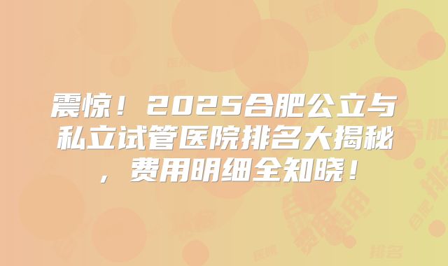 震惊!2025合肥公立与私立试管医院排名大揭秘,费用明细全知晓!