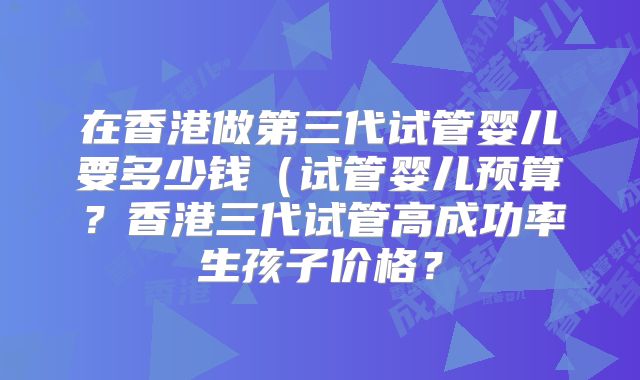 在香港做第三代试管婴儿要多少钱(试管婴儿预算?香港三代试管高成功率生孩子价格?