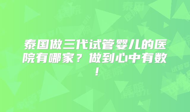泰国做三代试管婴儿的医院有哪家?做到心中有数!