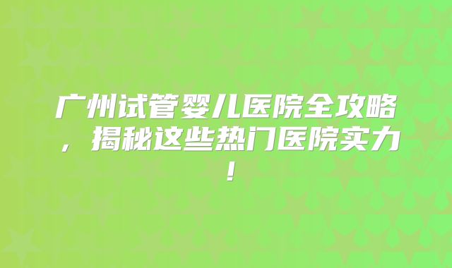 广州试管婴儿医院全攻略,揭秘这些热门医院实力!