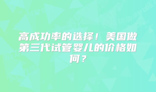 高成功率的选择!美国做第三代试管婴儿的价格如何?