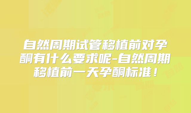 自然周期试管移植前对孕酮有什么要求呢-自然周期移植前一天孕酮标准！
