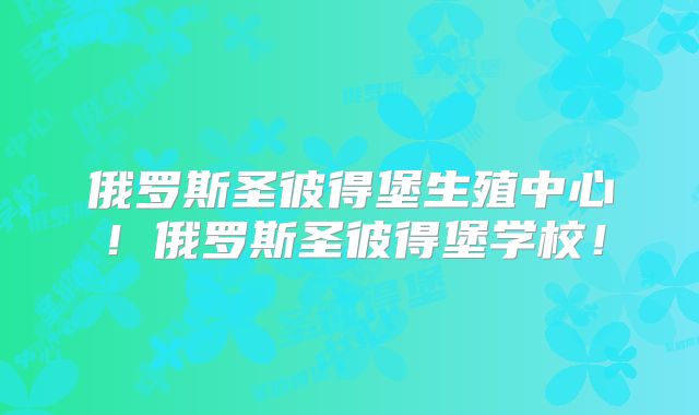 俄罗斯圣彼得堡生殖中心！俄罗斯圣彼得堡学校！