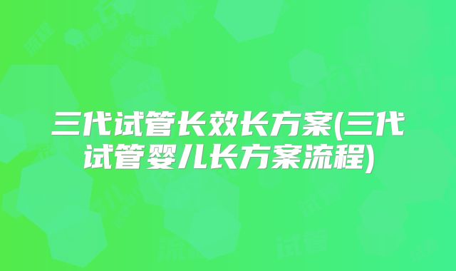 三代试管长效长方案(三代试管婴儿长方案流程)