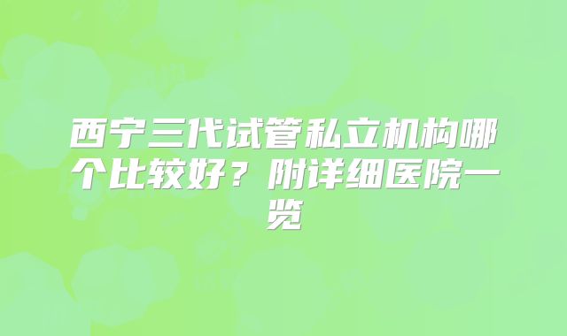 西宁三代试管私立机构哪个比较好?附详细医院一览