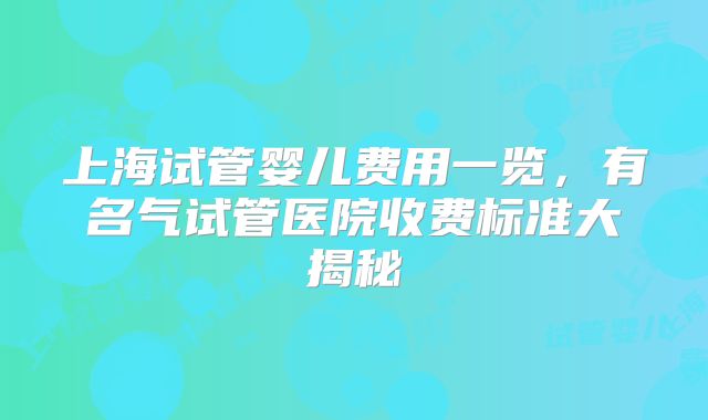 上海试管婴儿费用一览，有名气试管医院收费标准大揭秘