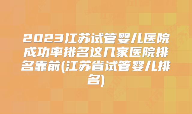 2023江苏试管婴儿医院成功率排名这几家医院排名靠前(江苏省试管婴儿排名)