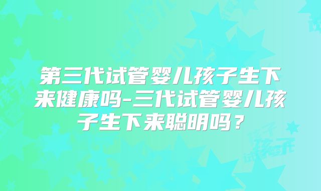 第三代试管婴儿孩子生下来健康吗-三代试管婴儿孩子生下来聪明吗？