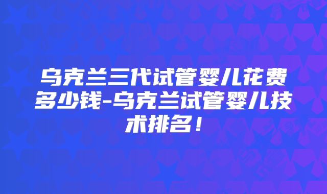 乌克兰三代试管婴儿花费多少钱-乌克兰试管婴儿技术排名！