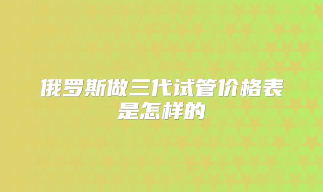 俄罗斯做三代试管价格表是怎样的