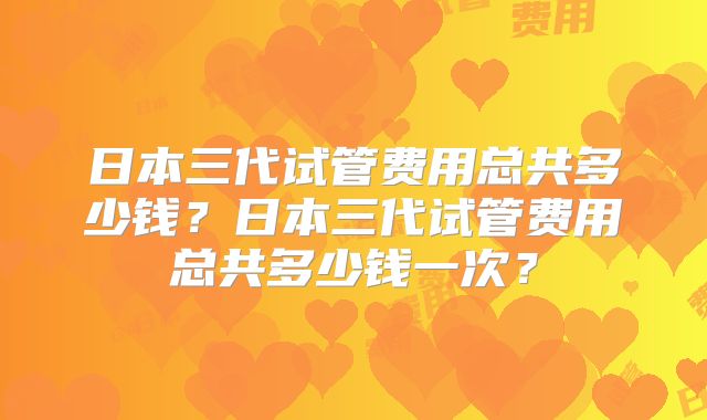 日本三代试管费用总共多少钱？日本三代试管费用总共多少钱一次？