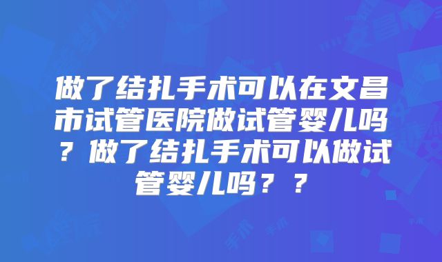 做了结扎手术可以在文昌市试管医院做试管婴儿吗？做了结扎手术可以做试管婴儿吗？？