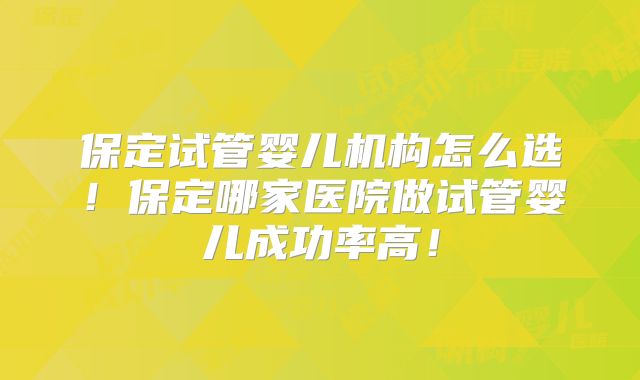 保定试管婴儿机构怎么选！保定哪家医院做试管婴儿成功率高！