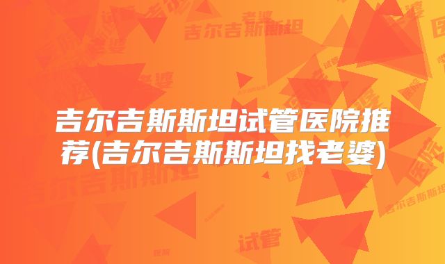 吉尔吉斯斯坦试管医院推荐(吉尔吉斯斯坦找老婆)