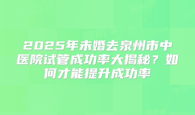 2025年未婚去泉州市中医院试管成功率大揭秘?如何才能提升成功率