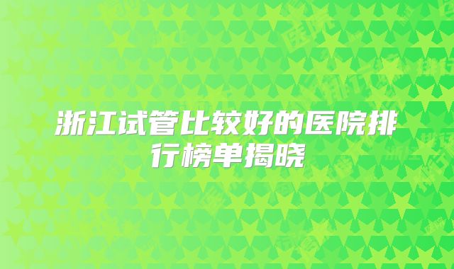 浙江试管比较好的医院排行榜单揭晓