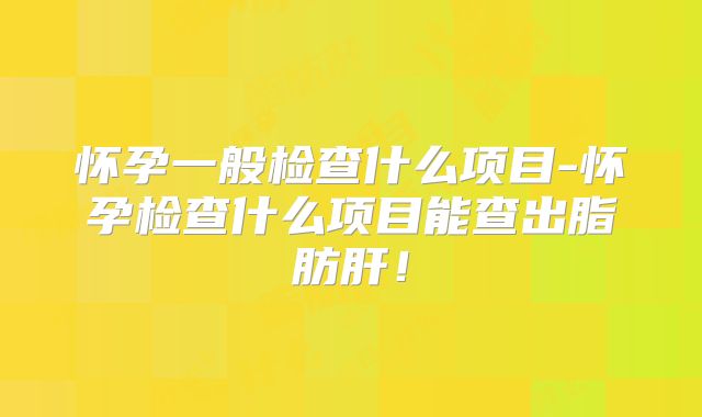 怀孕一般检查什么项目-怀孕检查什么项目能查出脂肪肝!