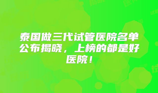 泰国做三代试管医院名单公布揭晓，上榜的都是好医院！