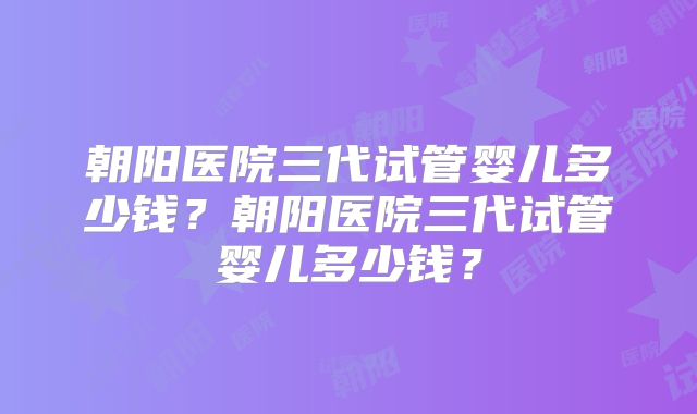 朝阳医院三代试管婴儿多少钱？朝阳医院三代试管婴儿多少钱？
