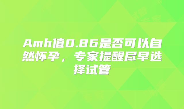 Amh值0.86是否可以自然怀孕，专家提醒尽早选择试管