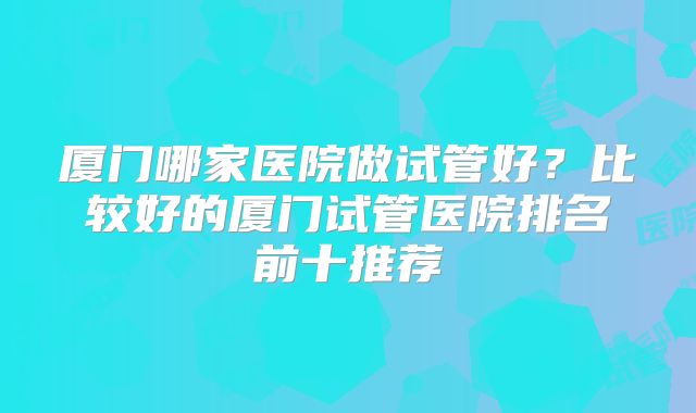 厦门哪家医院做试管好？比较好的厦门试管医院排名前十推荐