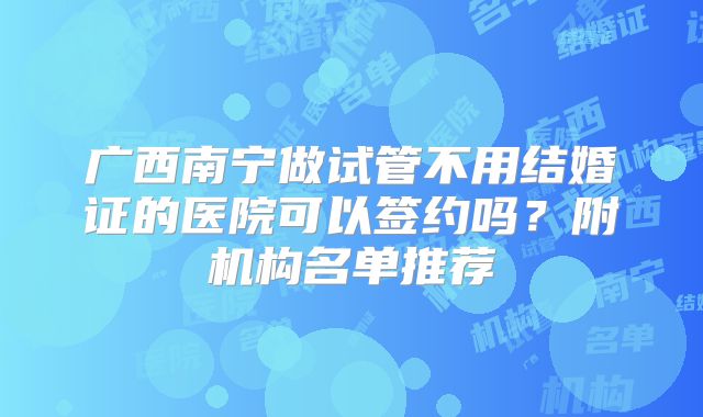 广西南宁做试管不用结婚证的医院可以签约吗?附机构名单推荐