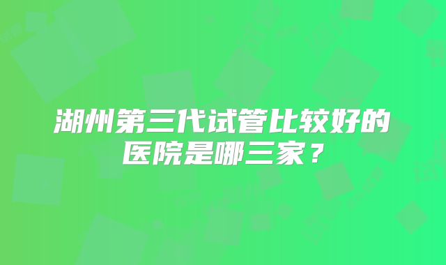 湖州第三代试管比较好的医院是哪三家？
