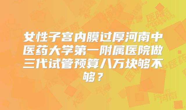 女性子宫内膜过厚河南中医药大学第一附属医院做三代试管预算八万块够不够?