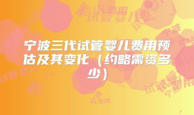 宁波三代试管婴儿费用预估及其变化(约略需资多少)