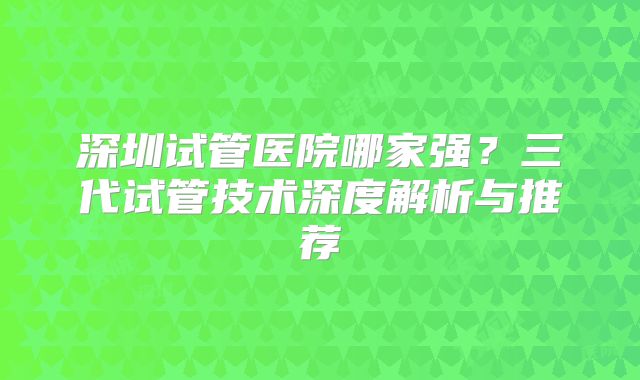 深圳试管医院哪家强?三代试管技术深度解析与推荐