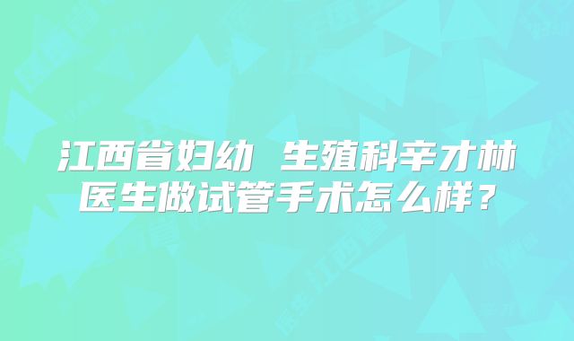 江西省妇幼 生殖科辛才林医生做试管手术怎么样?